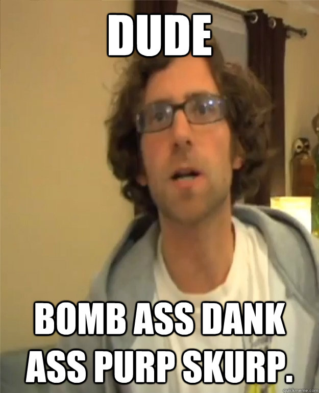 DUDE bomb ass dank ass purp skurp.  