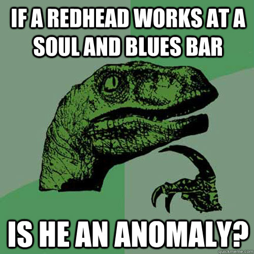 If a redhead works at a soul and blues bar is he an anomaly?  Philosoraptor