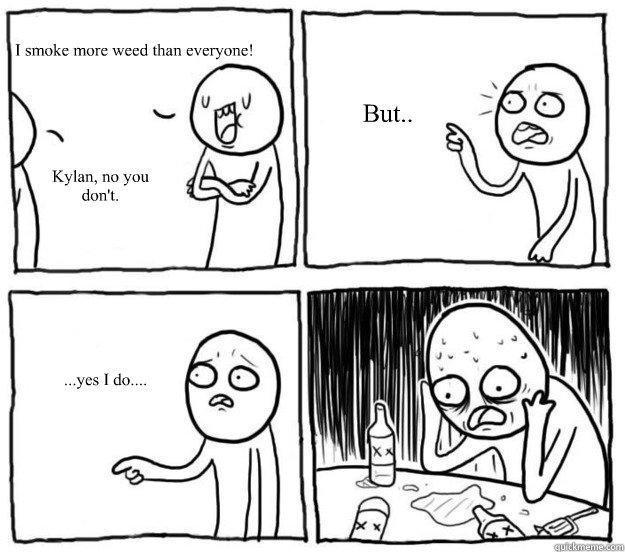   I smoke more weed than everyone!
 Kylan, no you don't. But.. ...yes I do.... -   I smoke more weed than everyone!
 Kylan, no you don't. But.. ...yes I do....  Overconfident Alcoholic Depression Guy