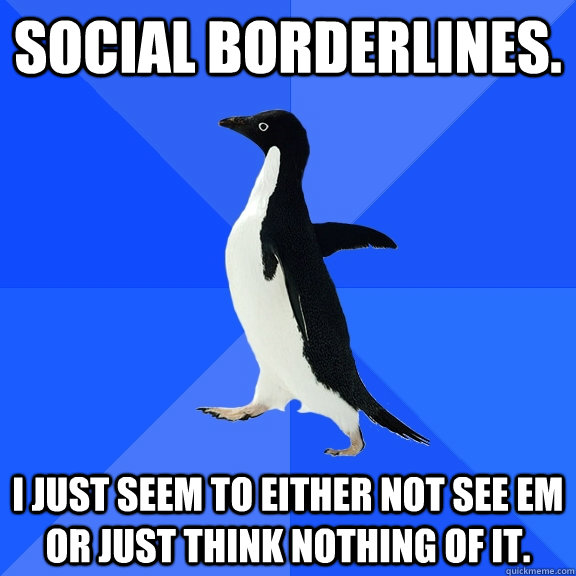 Social borderlines. I just seem to either not see em or just think nothing of it.  Socially Awkward Penguin