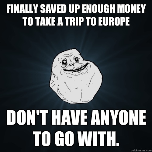 Finally saved up enough money to take a trip to Europe don't have anyone to go with.  Forever Alone