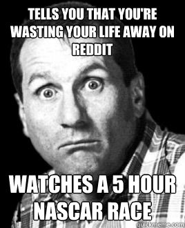 Tells you that you're wasting your life away on Reddit Watches a 5 hour NASCAR race  Deadbeat Dad