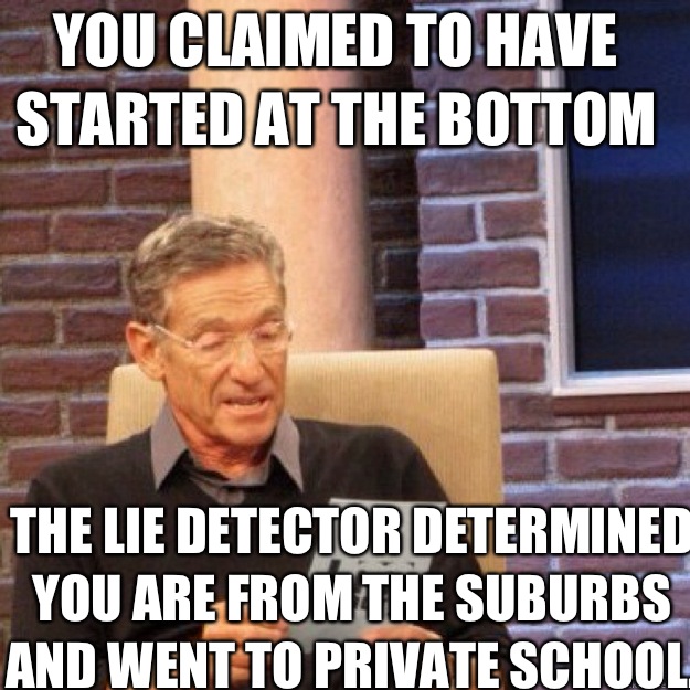 You claimed to have started at the bottom The lie detector determined you are from the suburbs and went to private school. - You claimed to have started at the bottom The lie detector determined you are from the suburbs and went to private school.  Maury