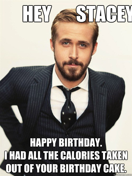  Hey       Stacey Happy Birthday. 
I had all the calories taken out of your birthday cake. 
 -  Hey       Stacey Happy Birthday. 
I had all the calories taken out of your birthday cake. 
  ryan gosling happy birthday