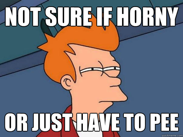 Not Sure if Horny Or just have to pee  Not sure if deaf