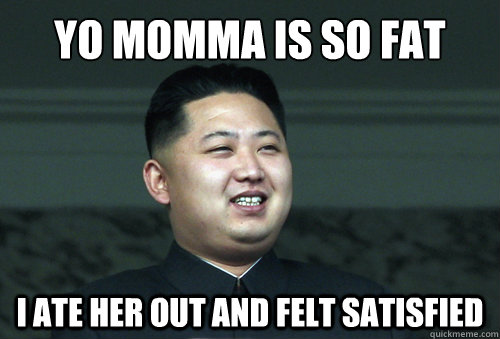 Yo momma is so fat I ate her out and felt satisfied  Good Guy Kim Jong Un