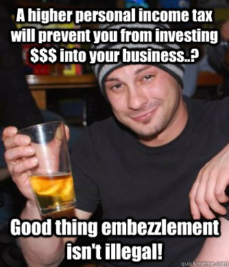 A higher personal income tax will prevent you from investing $$$ into your business..? Good thing embezzlement isn't illegal!  - A higher personal income tax will prevent you from investing $$$ into your business..? Good thing embezzlement isn't illegal!   JoNs Lost Cause 1