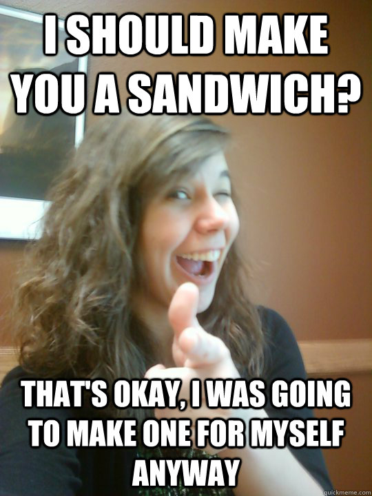 I should make you a sandwich? That's okay, I was going to make one for myself anyway - I should make you a sandwich? That's okay, I was going to make one for myself anyway  Reasonable Emily