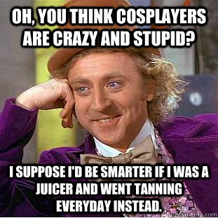 Oh, you think cosplayers are crazy and stupid? I suppose I'd be smarter if I was a juicer and went tanning everyday instead.  Condescending Wonka