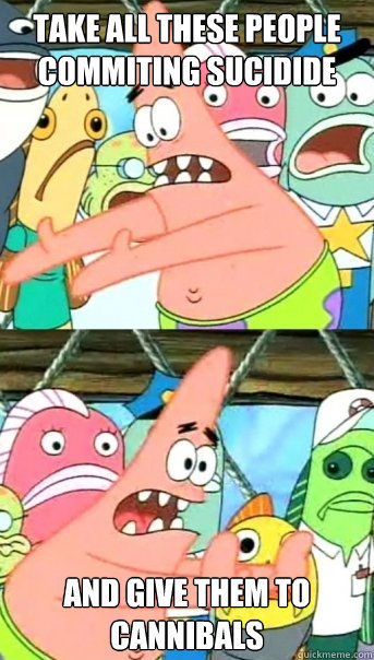 Take all these people commiting sucidide and give them to cannibals  Push it somewhere else Patrick