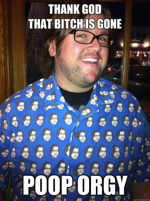 THANK GOD
THAT BITCH IS GONE POOP ORGY  Happy Forever Alone