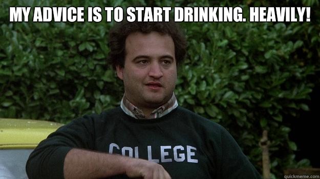 My advice is to start drinking. Heavily!  - My advice is to start drinking. Heavily!   John Belushi
