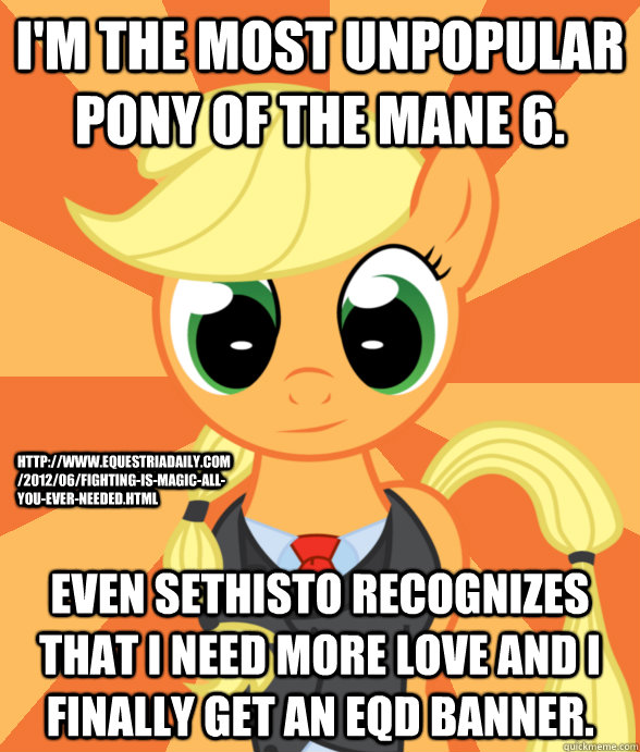 I'm the most unpopular pony of the Mane 6. Even Sethisto recognizes that I need more love and I finally get an EQD banner. http://www.equestriadaily.com/2012/06/fighting-is-magic-all-you-ever-needed.html - I'm the most unpopular pony of the Mane 6. Even Sethisto recognizes that I need more love and I finally get an EQD banner. http://www.equestriadaily.com/2012/06/fighting-is-magic-all-you-ever-needed.html  Successful Applejack