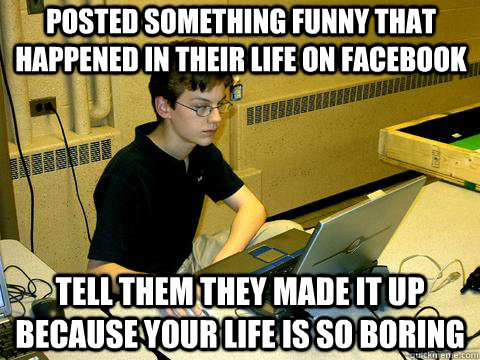 posted something funny that happened in their life on facebook tell them they made it up because your life is so boring  