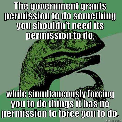 THE GOVERNMENT GRANTS PERMISSION TO DO SOMETHING YOU SHOULDN'T NEED ITS PERMISSION TO DO, WHILE SIMULTANEOUSLY FORCING YOU TO DO THINGS IT HAS NO PERMISSION TO FORCE YOU TO DO. Philosoraptor