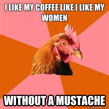 I like my coffee like I like my women Without a mustache  Anti-Joke Chicken