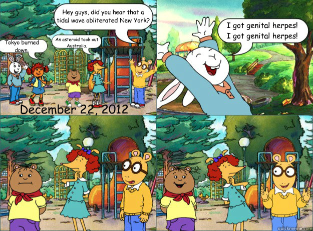 Hey guys, did you hear that a tidal wave obliterated New York? Tokyo burned down. An asteroid took out Australia. I got genital herpes! 
I got genital herpes! December 22, 2012  Shitty Arthur Comics