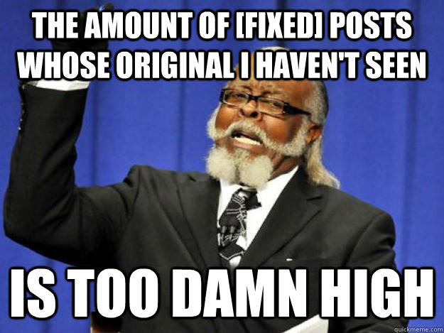 the amount of [fixed] posts whose original I haven't seen is too damn high - the amount of [fixed] posts whose original I haven't seen is too damn high  Toodamnhigh