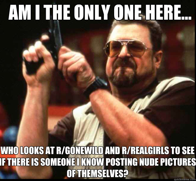 AM I THE ONLY ONE HERE... who looks at r/gonewild and r/realgirls to see if there is someone I know posting nude pictures of themselves? - AM I THE ONLY ONE HERE... who looks at r/gonewild and r/realgirls to see if there is someone I know posting nude pictures of themselves?  The Big Lebowski