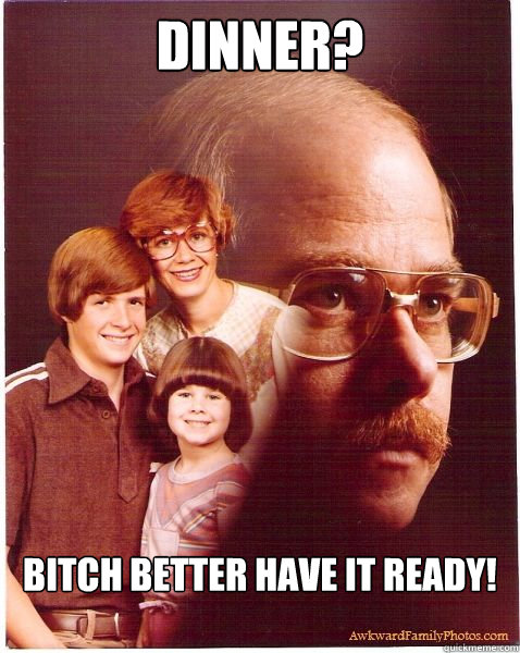Dinner? Bitch Better have it Ready!  Vengeance Dad