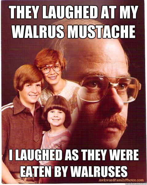 They laughed at my walrus mustache I laughed as they were eaten by walruses  Vengeance Dad