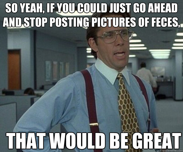 So yeah, if you could just go ahead and stop posting pictures of feces, THAT WOULD BE GREAT  that would be great