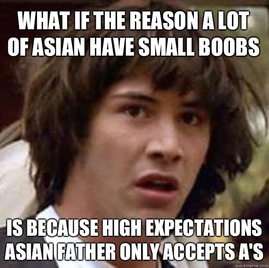 What if the reason a lot of Asian have small boobs Is because high expectations Asian father only accepts A's  conspiracy keanu