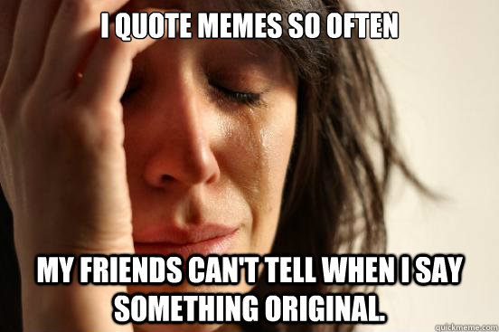 i quote memes so often my friends can't tell when i say something original.  First World Problems
