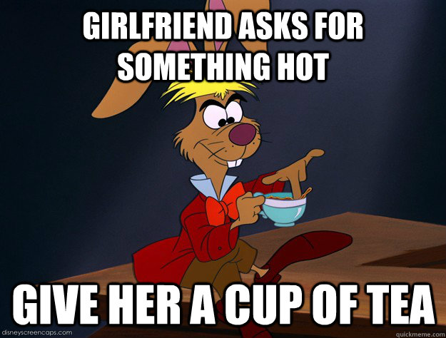 Girlfriend asks for something hot Give her a cup of tea  