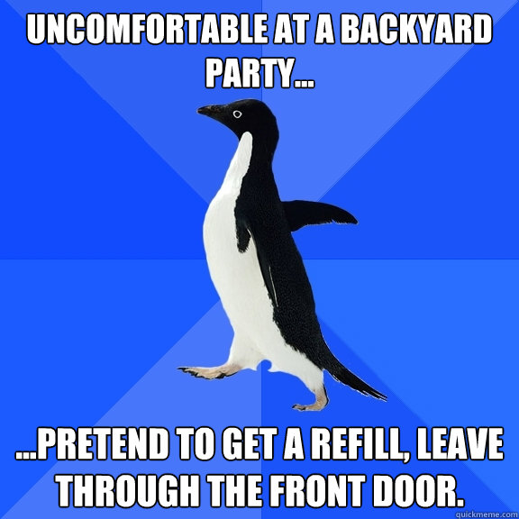 Uncomfortable at a backyard party... ...pretend to get a refill, leave through the front door.  Socially Awkward Penguin