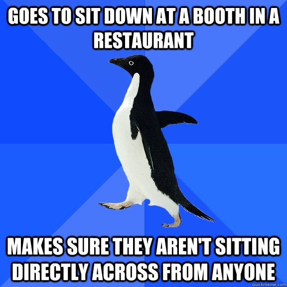 Goes to sit down at a booth in a restaurant Makes sure they aren't sitting directly across from anyone - Goes to sit down at a booth in a restaurant Makes sure they aren't sitting directly across from anyone  Socially Awkward Penguin