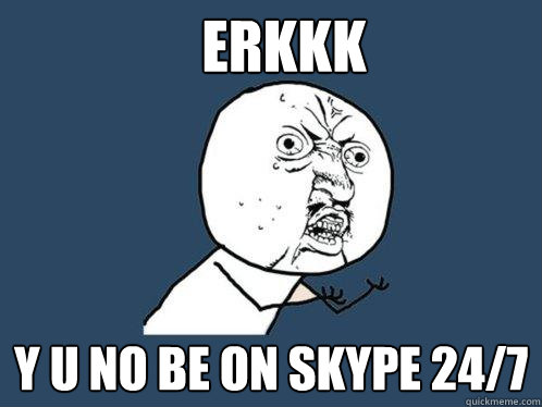 ERKKK Y U NO be on skype 24/7  Y U No