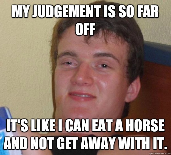 My judgement is so far off  it's like I can eat a horse and not get away with it.  