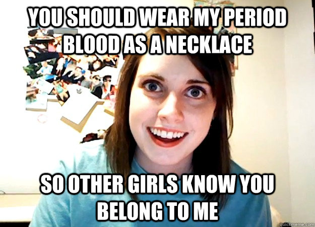 you should wear my period blood as a necklace so other girls know you belong to me  Overly Attached Girlfriend