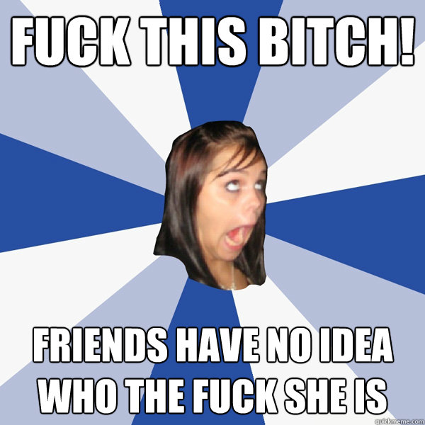 Fuck this bitch! Friends have no idea who the fuck she is  Annoying Facebook Girl