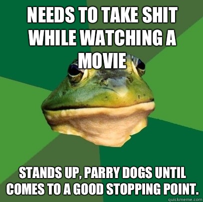 Needs to take shit while watching a movie  Stands up, parry dogs until comes to a good stopping point.  Foul Bachelor Frog