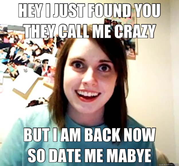 HEY I JUST FOUND YOU      THEY CALL ME CRAZY BUT I AM BACK NOW            SO DATE ME MABYE  Overly Attached Girlfriend