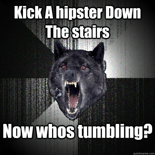 Kick A hipster Down The stairs Now whos tumbling?  Insanity Wolf
