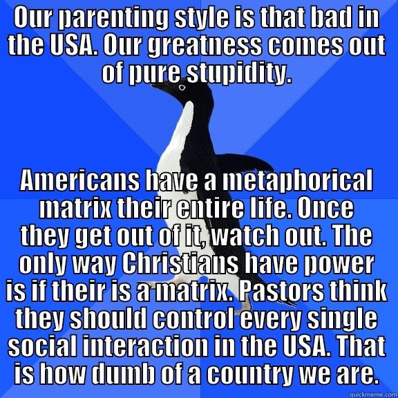 OUR PARENTING STYLE IS THAT BAD IN THE USA. OUR GREATNESS COMES OUT OF PURE STUPIDITY. AMERICANS HAVE A METAPHORICAL MATRIX THEIR ENTIRE LIFE. ONCE THEY GET OUT OF IT, WATCH OUT. THE ONLY WAY CHRISTIANS HAVE POWER IS IF THEIR IS A MATRIX. PASTORS THINK THEY SHOULD CONTROL EVERY SINGLE SOCIAL INTERACTION IN THE USA. THAT IS HOW DUMB OF A COU Socially Awkward Penguin