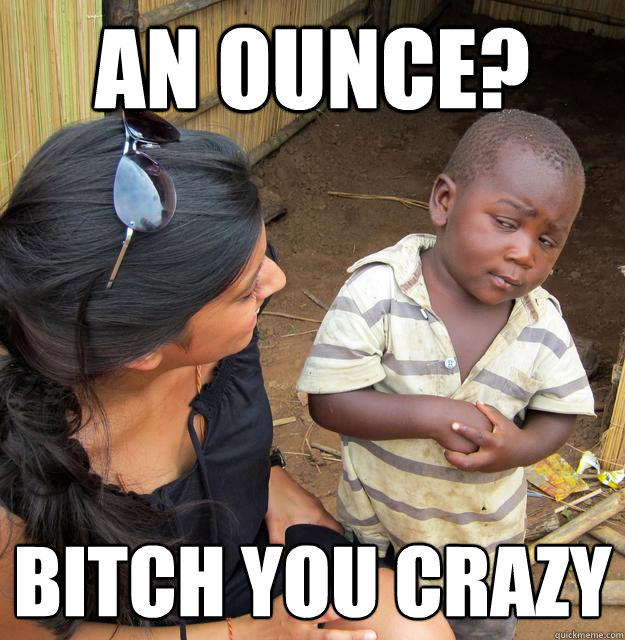 an ounce? bitch you crazy  Third World Skeptic Kid