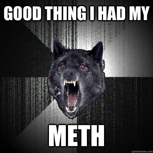 Good thing I had my METH  Insanity Wolf