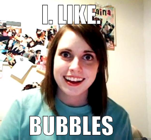 I. LIKE.  BUBBLES  Overly Attached Girlfriend