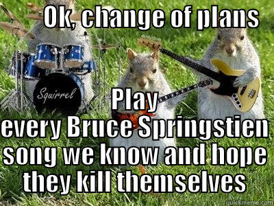          OK, CHANGE OF PLANS                          PLAY EVERY BRUCE SPRINGSTIEN SONG WE KNOW AND HOPE THEY KILL THEMSELVES Misc
