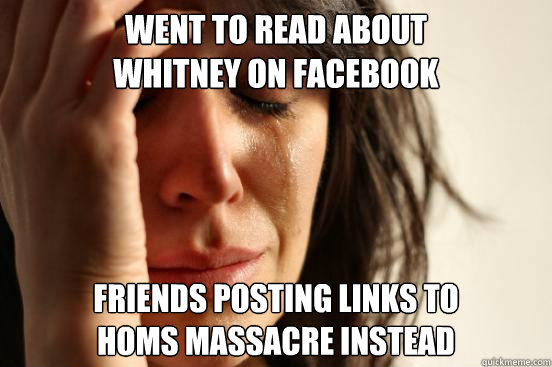 Went to read about 
Whitney on Facebook Friends posting links to 
Homs massacre instead  First World Problems