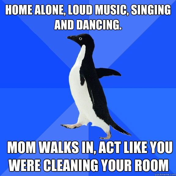 home alone, loud music, singing and dancing.  mom walks in, act like you were cleaning your room  Socially Awkward Penguin