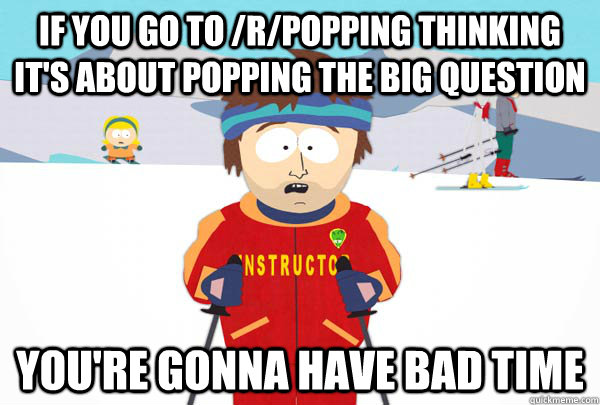 If you go to /r/popping thinking it's about popping the big question You're gonna have bad time  Super Cool Ski Instructor