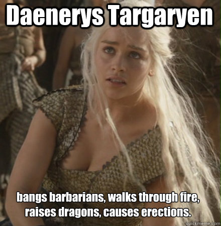 Daenerys Targaryen bangs barbarians, walks through fire, raises dragons, causes erections.  