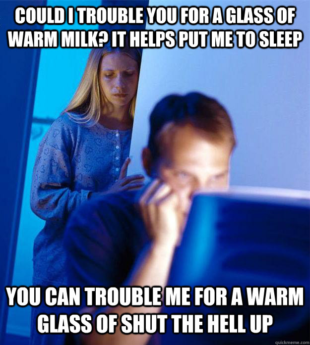 Could I trouble you for a glass of warm milk? it helps put me to sleep you can trouble me for a warm glass of shut the hell up  Redditors Wife