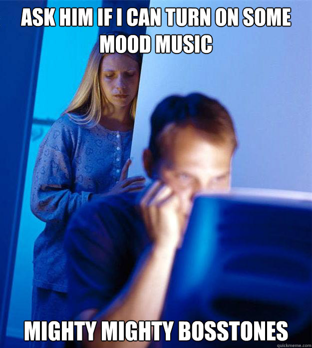Ask him if I can turn on some mood music mighty mighty bosstones  Redditors Wife