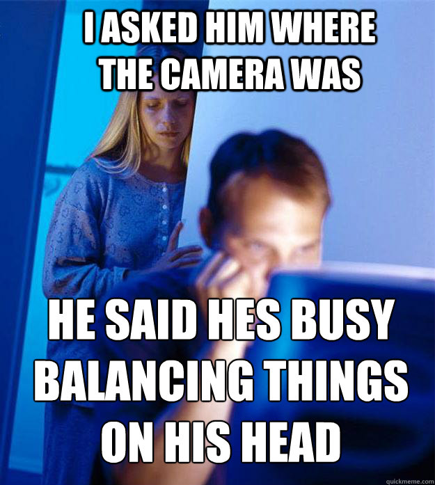 I asked him where the camera was He said hes busy balancing things on his head   Redditors Wife